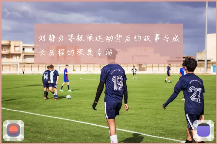 刘静分享极限运动背后的故事与成长历程的深度专访