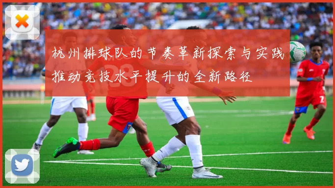 杭州排球队的节奏革新探索与实践推动竞技水平提升的全新路径