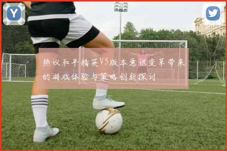 热议和平精英V5版本意识变革带来的游戏体验与策略创新探讨