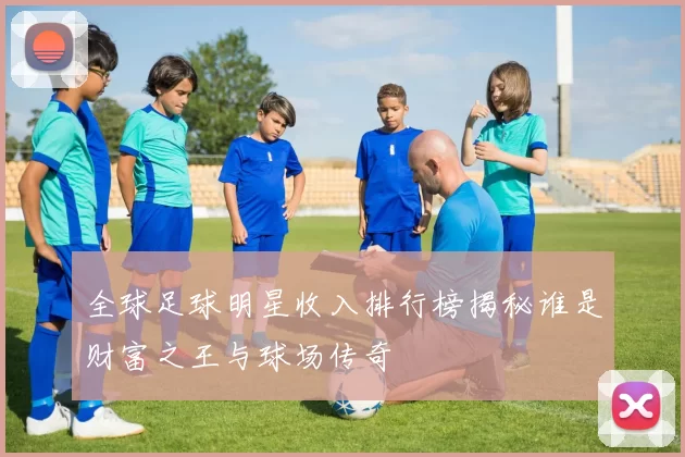 全球足球明星收入排行榜揭秘谁是财富之王与球场传奇