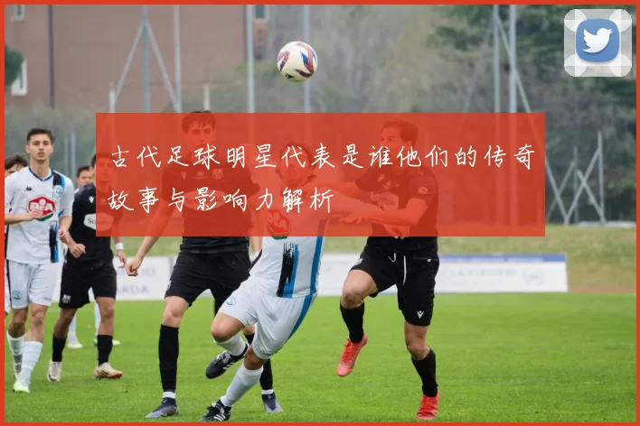 古代足球明星代表是谁他们的传奇故事与影响力解析