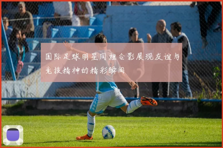 国际足球明星同框合影展现友谊与竞技精神的精彩瞬间