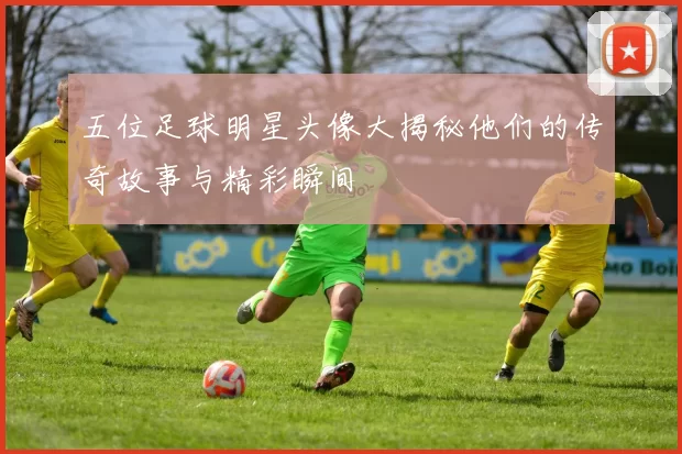 五位足球明星头像大揭秘他们的传奇故事与精彩瞬间