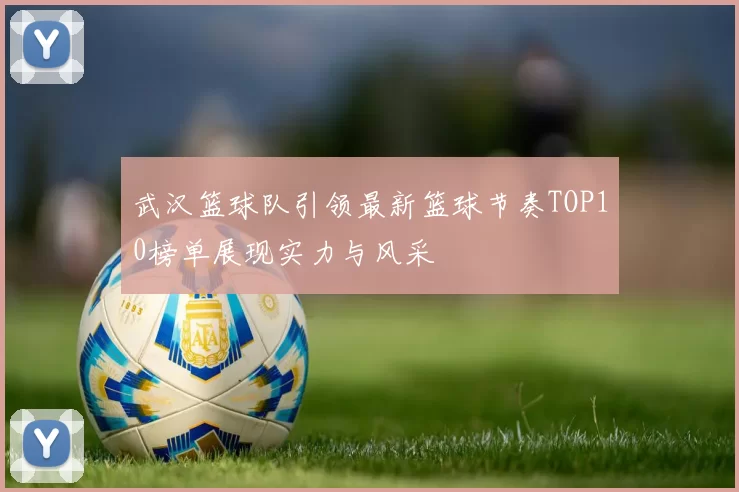 武汉篮球队引领最新篮球节奏TOP10榜单展现实力与风采