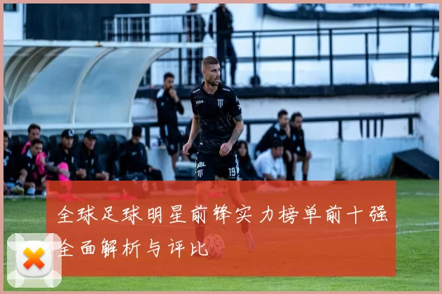全球足球明星前锋实力榜单前十强全面解析与评比