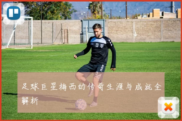 足球巨星梅西的传奇生涯与成就全解析