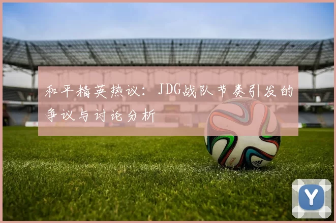 和平精英热议：JDG战队节奏引发的争议与讨论分析