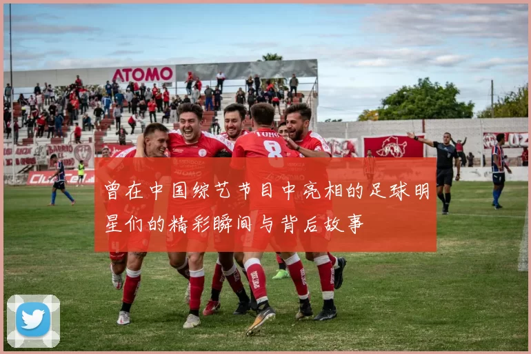 曾在中国综艺节目中亮相的足球明星们的精彩瞬间与背后故事