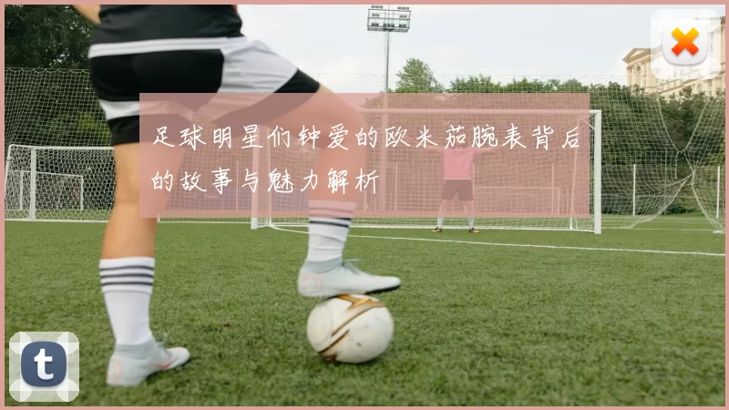 足球明星们钟爱的欧米茄腕表背后的故事与魅力解析