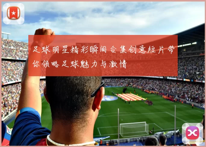 足球明星精彩瞬间合集创意短片带你领略足球魅力与激情