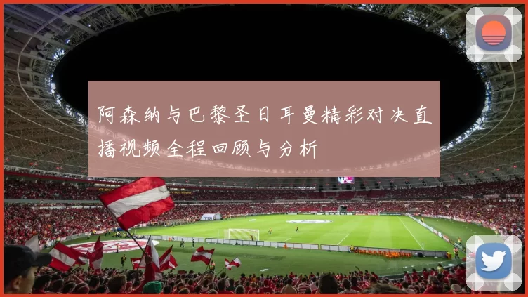 阿森纳与巴黎圣日耳曼精彩对决直播视频全程回顾与分析
