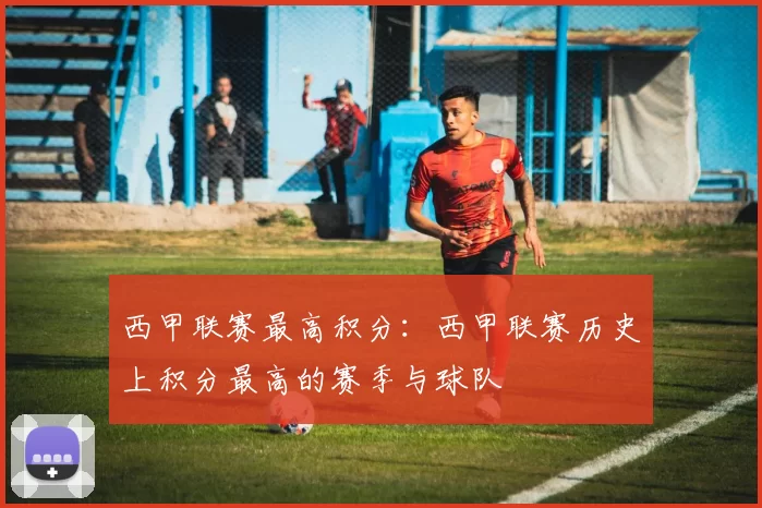 西甲联赛最高积分：西甲联赛历史上积分最高的赛季与球队