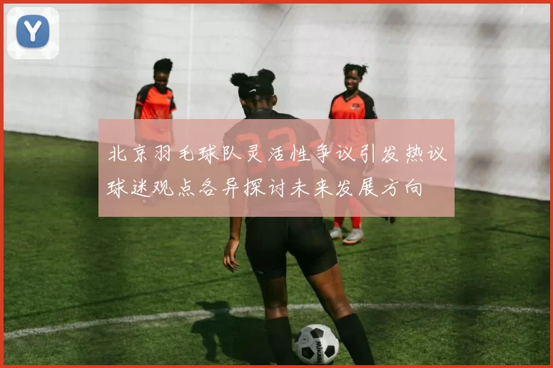 北京羽毛球队灵活性争议引发热议球迷观点各异探讨未来发展方向