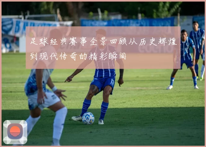 足球经典赛事全景回顾从历史辉煌到现代传奇的精彩瞬间