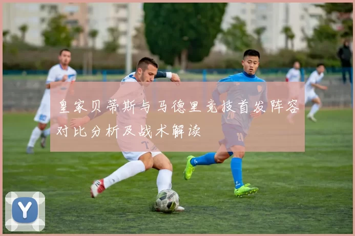 皇家贝蒂斯与马德里竞技首发阵容对比分析及战术解读