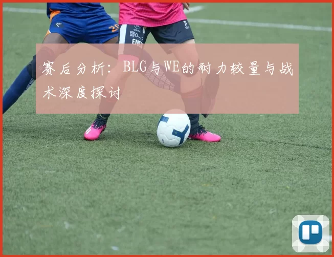 赛后分析：BLG与WE的耐力较量与战术深度探讨