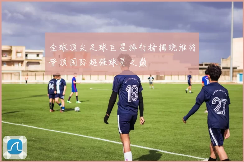 全球顶尖足球巨星排行榜揭晓谁将登顶国际超强球员之巅