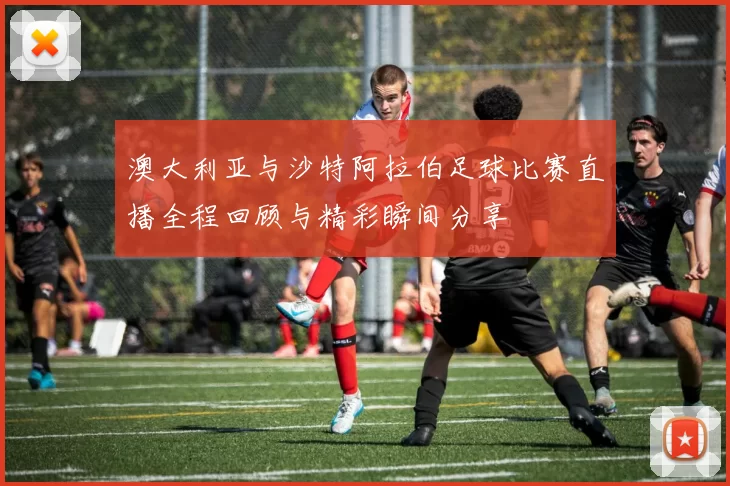 澳大利亚与沙特阿拉伯足球比赛直播全程回顾与精彩瞬间分享