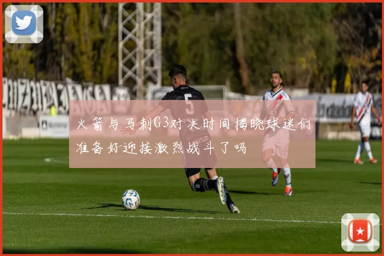 火箭与马刺G3对决时间揭晓球迷们准备好迎接激烈战斗了吗