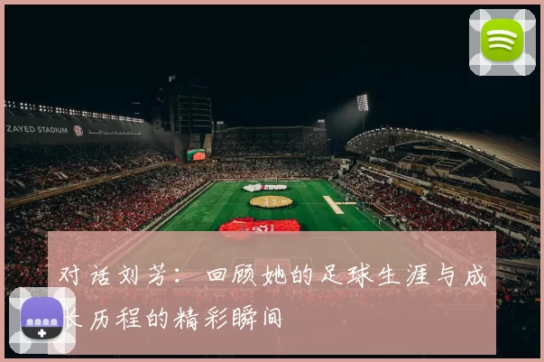 对话刘芳：回顾她的足球生涯与成长历程的精彩瞬间