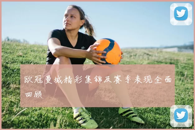 欧冠曼城精彩集锦及赛季表现全面回顾