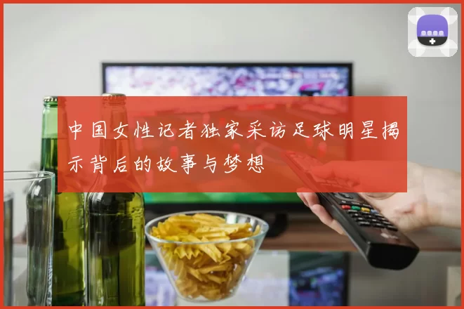 中国女性记者独家采访足球明星揭示背后的故事与梦想