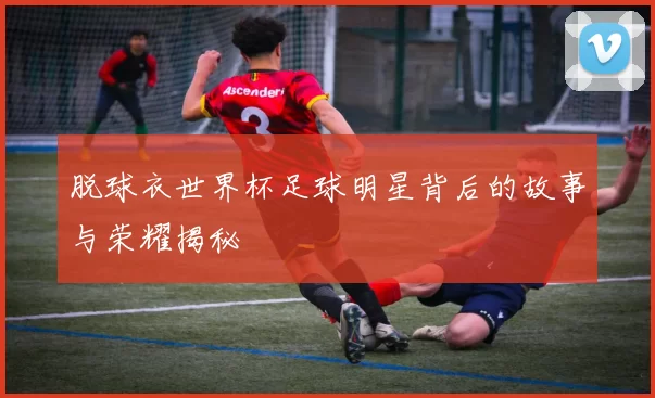 脱球衣世界杯足球明星背后的故事与荣耀揭秘
