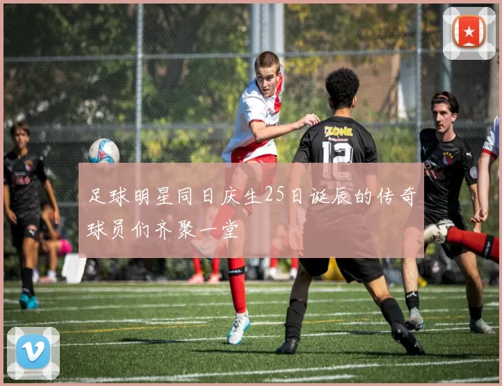 足球明星同日庆生25日诞辰的传奇球员们齐聚一堂