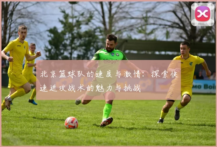 北京篮球队的速度与激情：探索快速进攻战术的魅力与挑战