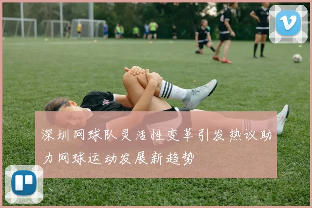 深圳网球队灵活性变革引发热议助力网球运动发展新趋势