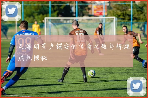 足球明星卢锡安的传奇之路与辉煌成就揭秘