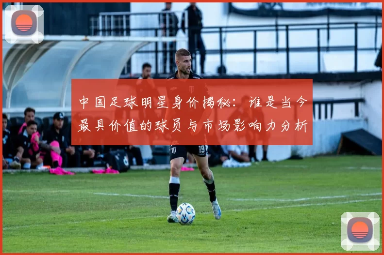 中国足球明星身价揭秘：谁是当今最具价值的球员与市场影响力分析