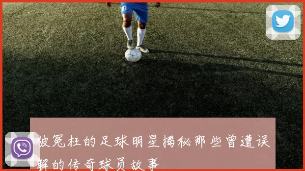 被冤枉的足球明星揭秘那些曾遭误解的传奇球员故事