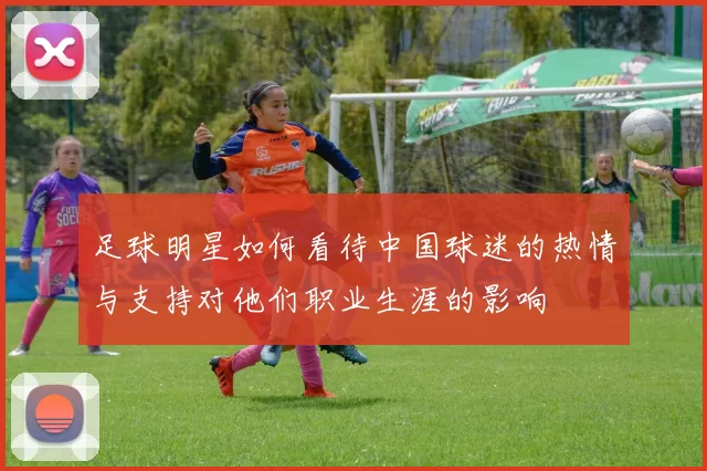 足球明星如何看待中国球迷的热情与支持对他们职业生涯的影响
