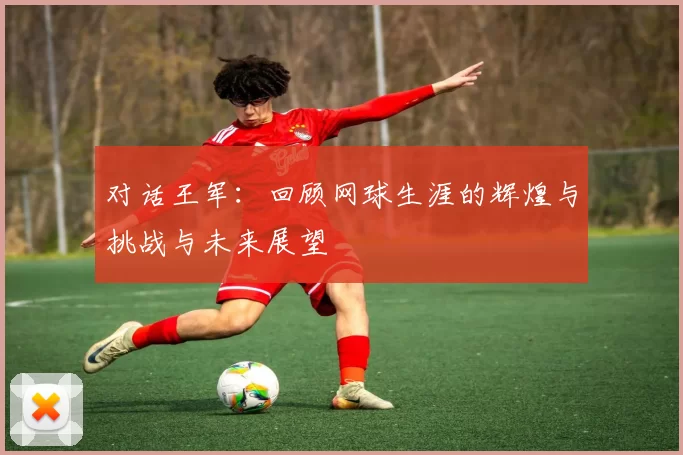 对话王军：回顾网球生涯的辉煌与挑战与未来展望