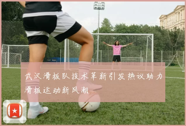 武汉滑板队技术革新引发热议助力滑板运动新风潮