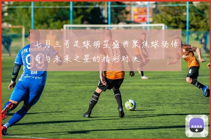 七月三号足球明星盛典聚焦球场传奇与未来之星的精彩对决