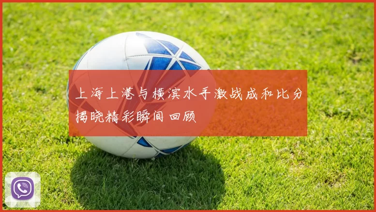 上海上港与横滨水手激战成和比分揭晓精彩瞬间回顾