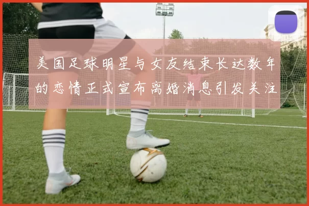 美国足球明星与女友结束长达数年的恋情正式宣布离婚消息引发关注