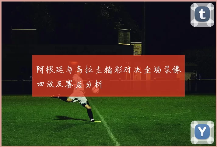 阿根廷与乌拉圭精彩对决全场录像回放及赛后分析