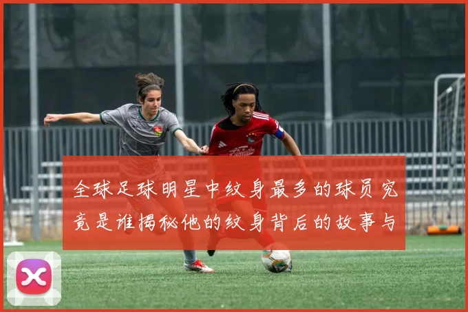 全球足球明星中纹身最多的球员究竟是谁揭秘他的纹身背后的故事与意义