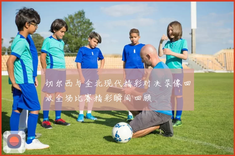 切尔西与全北现代精彩对决录像回放全场比赛精彩瞬间回顾